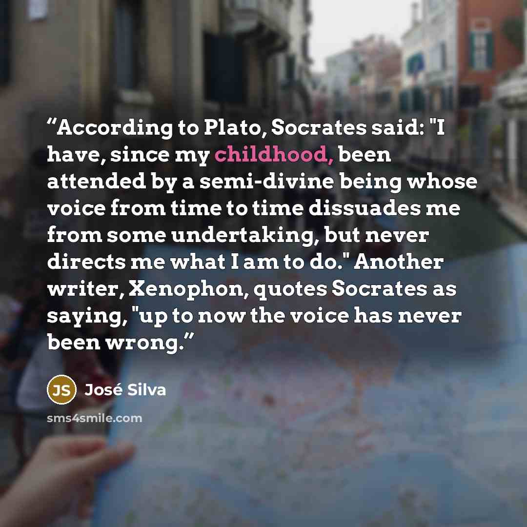 “According to Plato, Socrates said: "I have, since my childhood, been attended by a semi-divine being whose voice from time to time dissuades me from some undertaking, but never directs me what I am to do." Another writer, Xenophon, quotes Socrates as saying, "up to now the voice has never been…” quote by José Silva