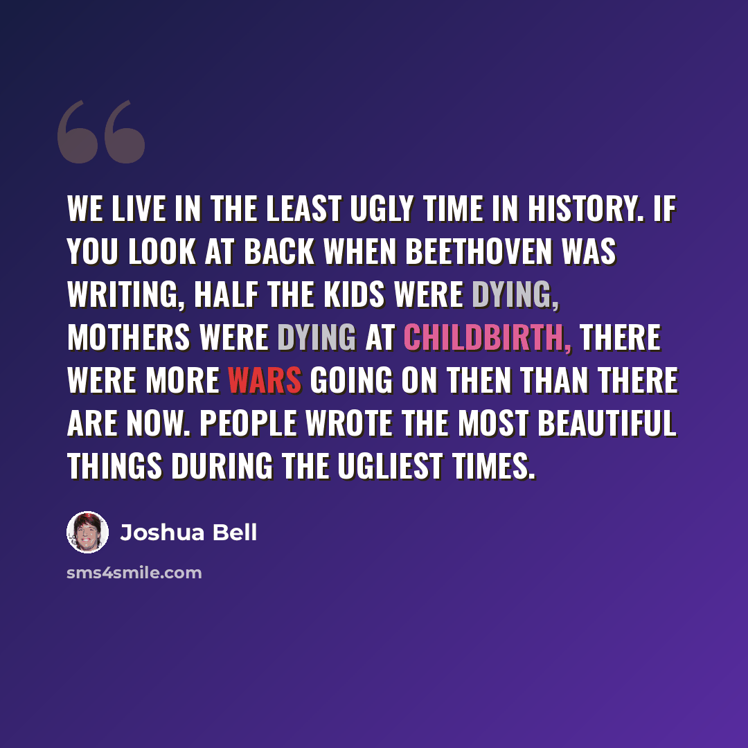 “We live in the least ugly time in history. If you look at back when Beethoven was writing, half the kids were dying, mothers were dying at childbirth, there were more wars going on then than there are now. People wrote the most beautiful things during the ugliest times.” quote by Joshua Bell