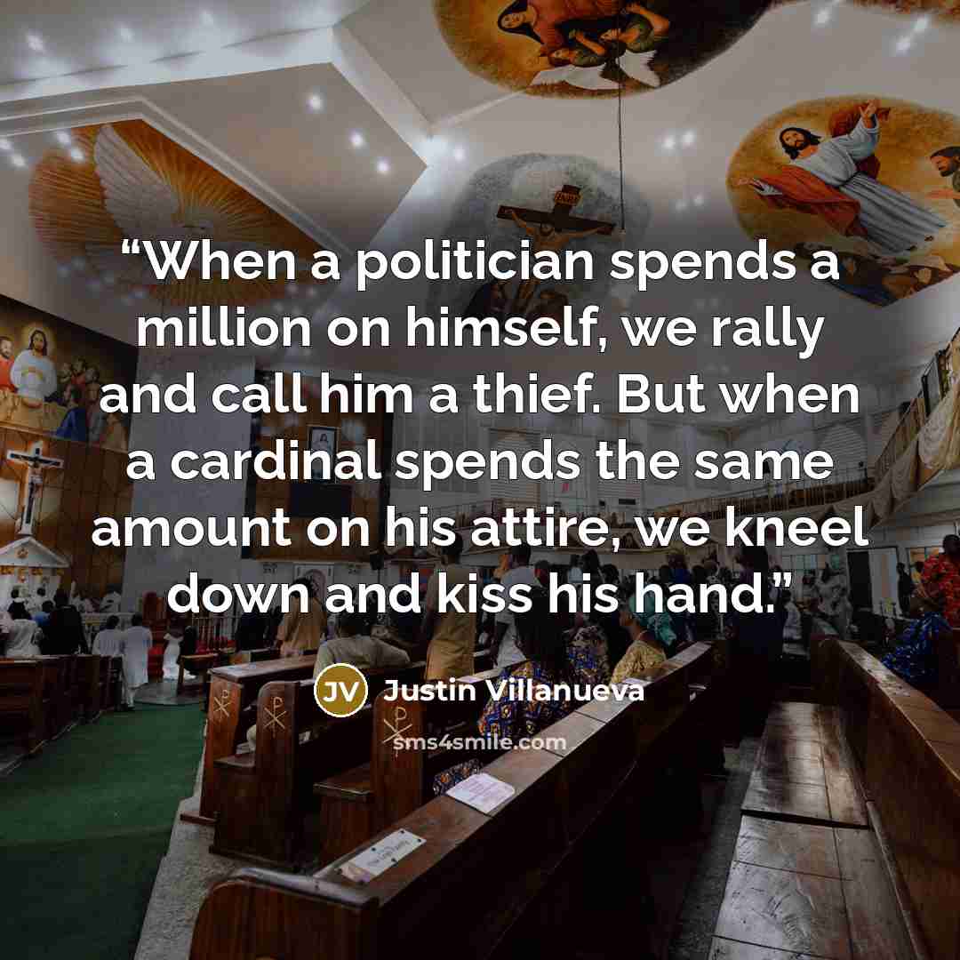 “When a politician spends a million on himself, we rally and call him a thief. But when a cardinal spends the same amount on his attire, we kneel down and kiss his hand.” quote by Justin Villanueva