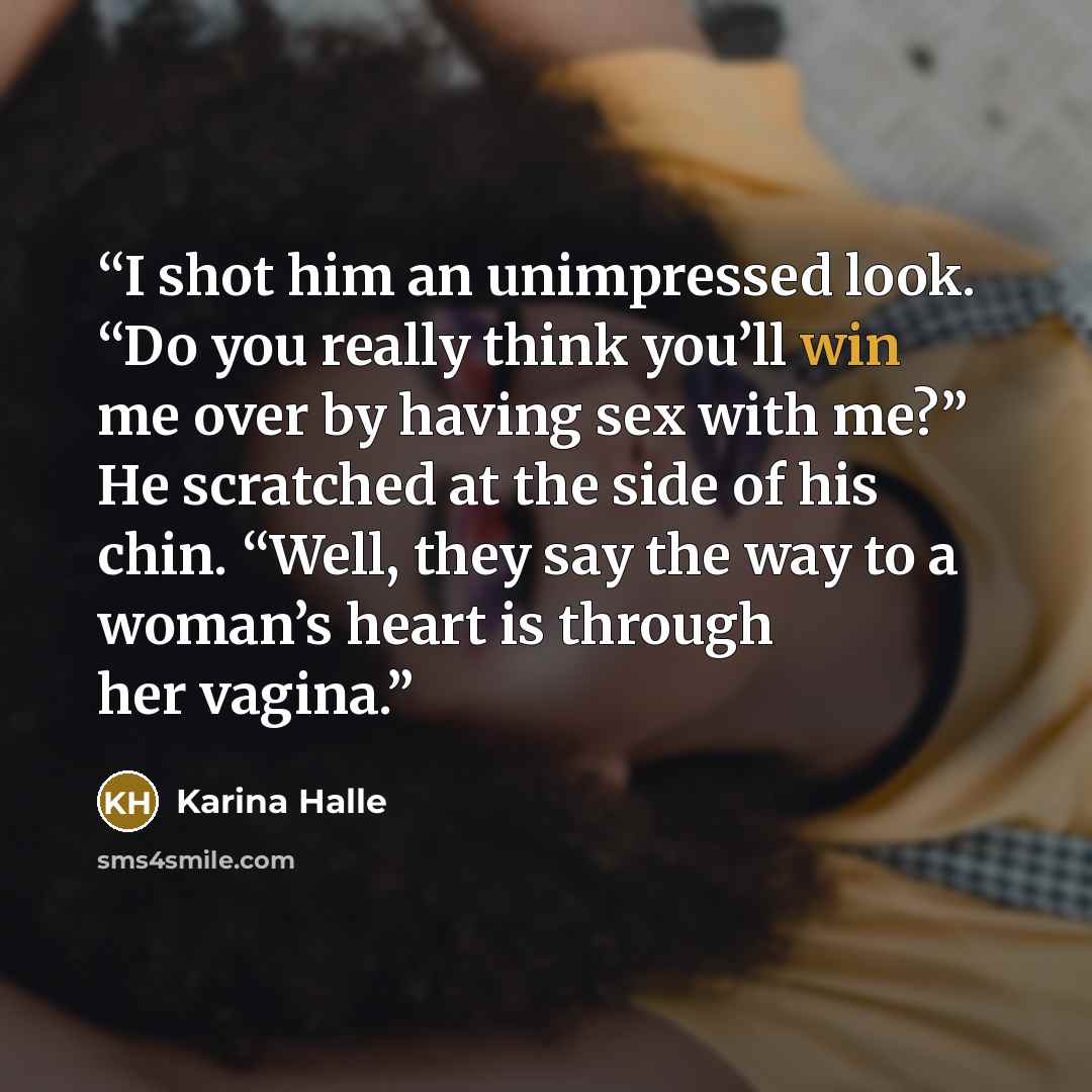 “I shot him an unimpressed look. “Do you really think you’ll win me over by having sex with me?” He scratched at the side of his chin. “Well, they say the way to a woman’s heart is through her vagina.” quote by karina halle