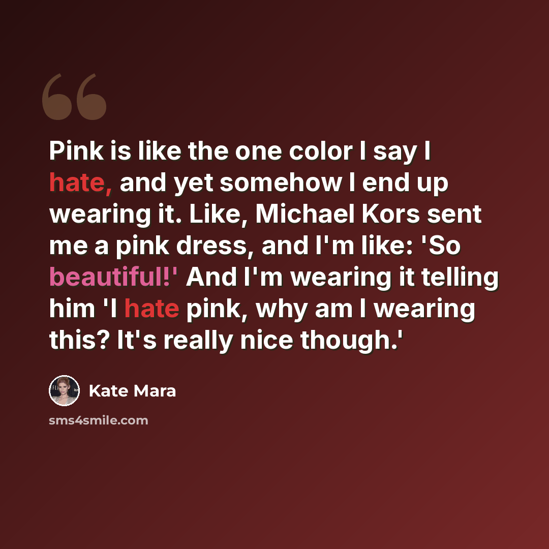 “Pink is like the one color I say I hate, and yet somehow I end up wearing it. Like, Michael Kors sent me a pink dress, and I'm like: 'So beautiful!' And I'm wearing it telling him 'I hate pink, why am I wearing this? It's really nice though.'” quote by Kate Mara