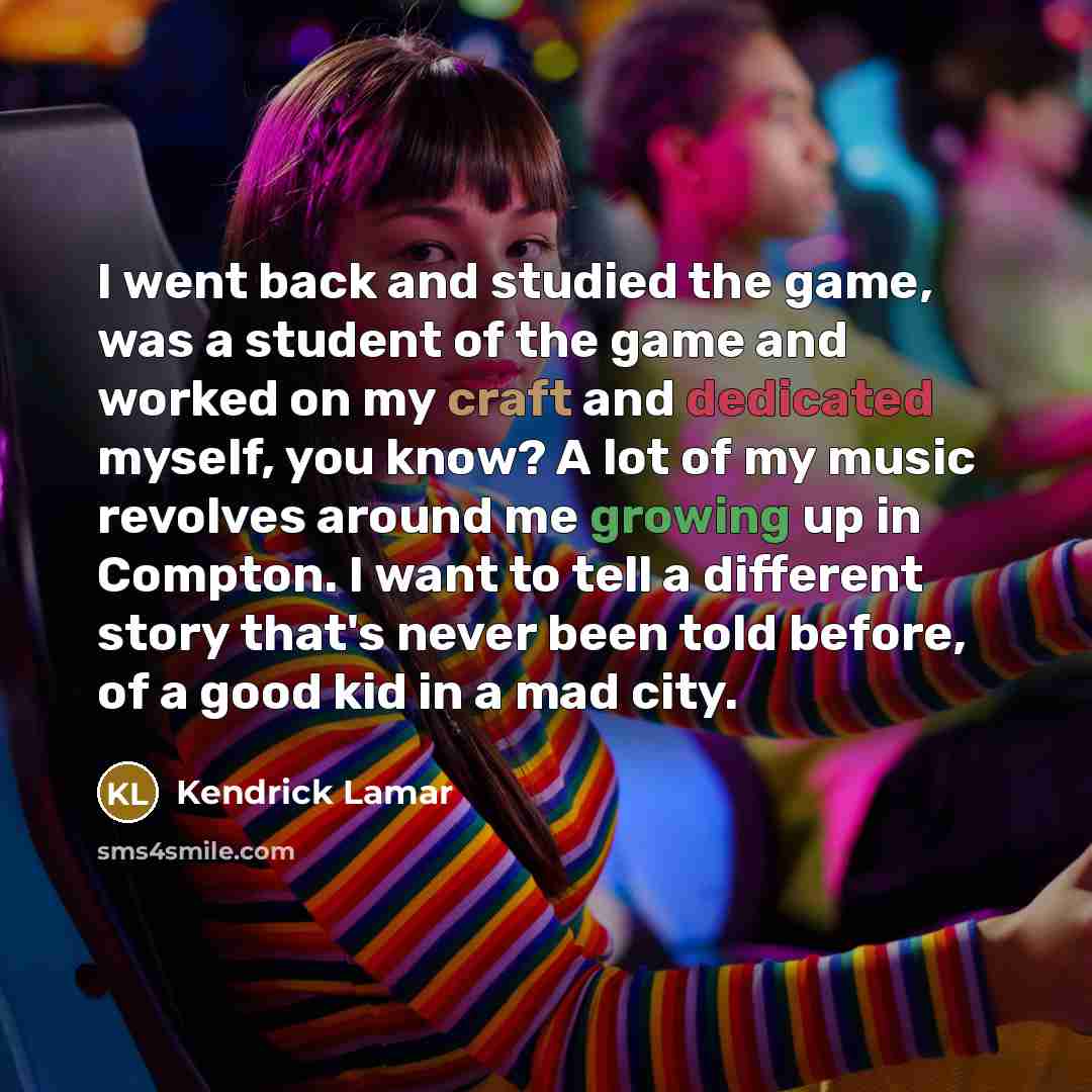 “I went back and studied the game, was a student of the game and worked on my craft and dedicated myself, you know? A lot of my music revolves around me growing up in Compton. I want to tell a different story that's never been told before, of a good kid in a mad city.” quote by Kendrick Lamar