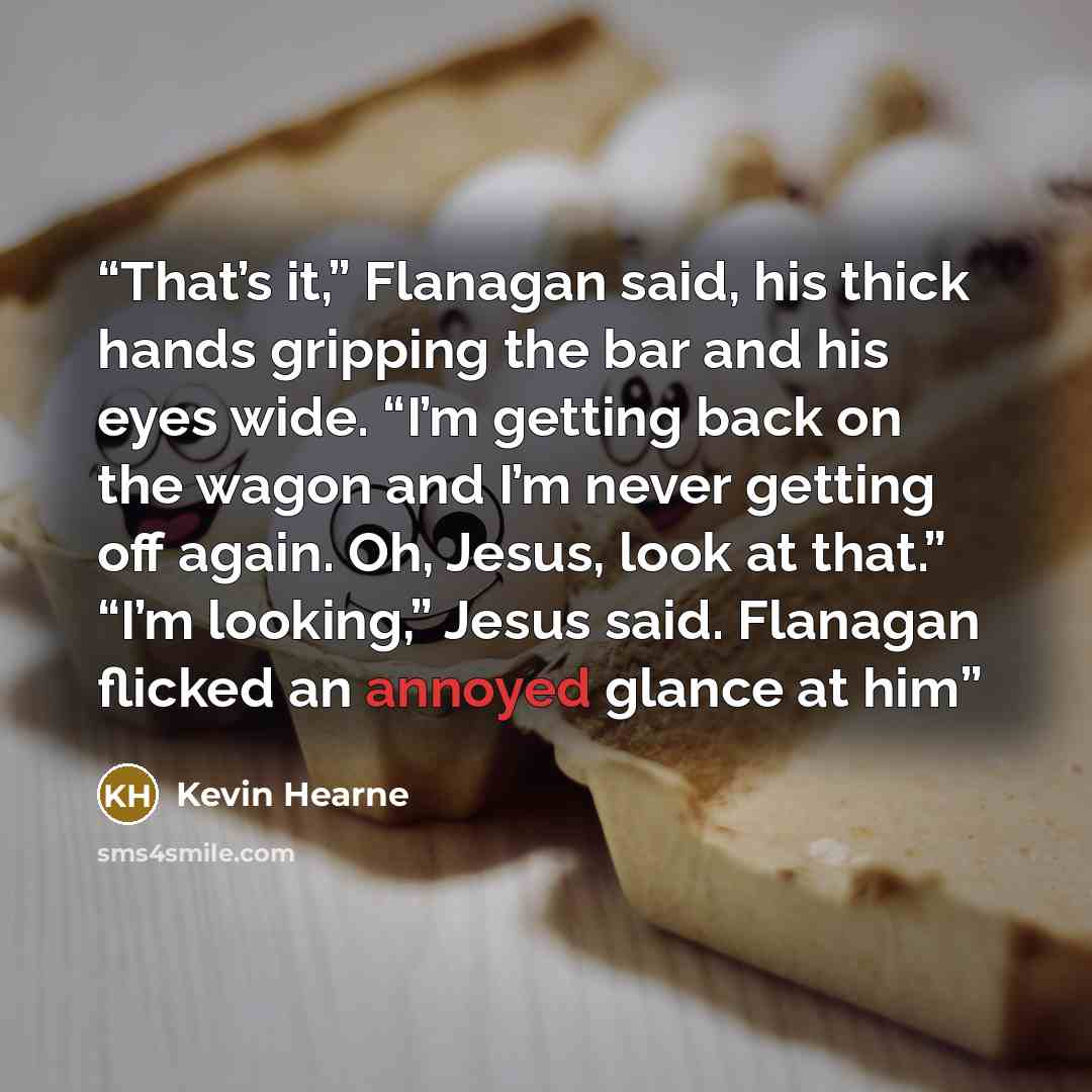 “That’s it,” Flanagan said, his thick hands gripping the bar and his eyes wide. “I’m getting back on the wagon and I’m never getting off again. Oh, Jesus, look at that.” “I’m looking,” Jesus said. Flanagan flicked an annoyed glance at him” quote by Kevin Hearne