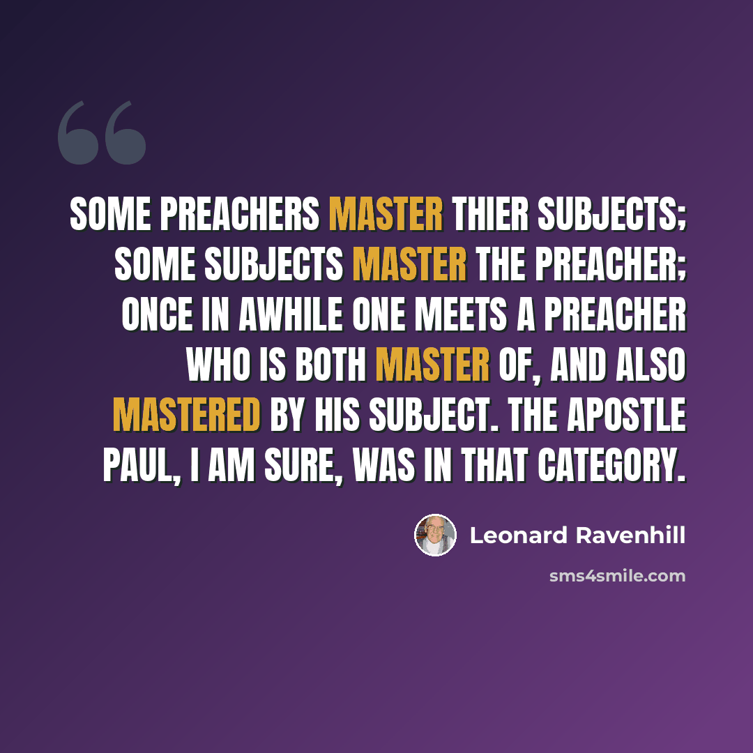 “Some preachers master thier subjects; some subjects master the preacher; once in awhile one meets a preacher who is both master of, and also mastered by his subject. The apostle Paul, I am sure, was in that category.” quote by Leonard Ravenhill
