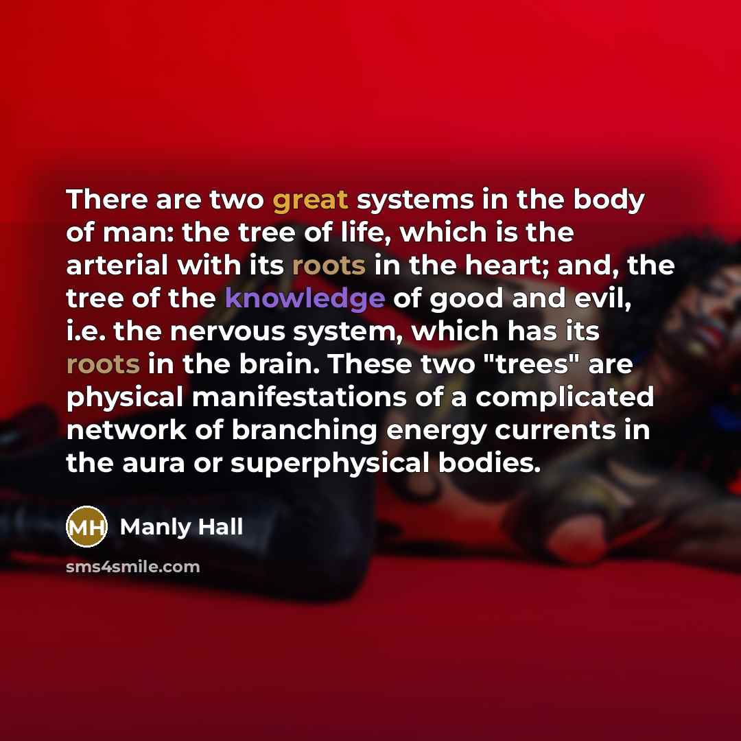 “There are two great systems in the body of man: the tree of life, which is the arterial with its roots in the heart; and, the tree of the knowledge of good and evil, i.e. the nervous system, which has its roots in the brain. These two "trees" are physical manifestations of a complicated network of…” quote by Manly Hall