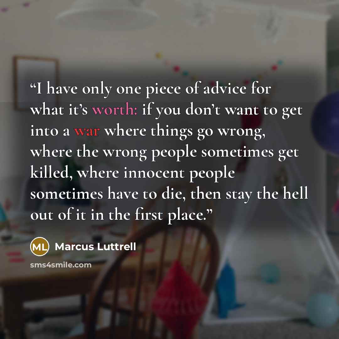 “I have only one piece of advice for what it’s worth: if you don’t want to get into a war where things go wrong, where the wrong people sometimes get killed, where innocent people sometimes have to die, then stay the hell out of it in the first place.” quote by Marcus Luttrell