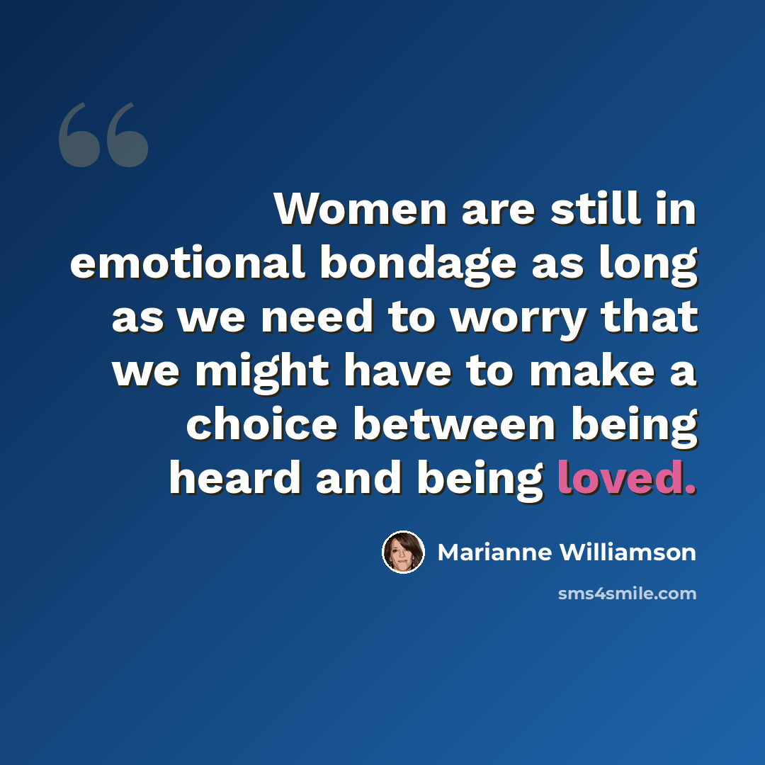 “Women are still in emotional bondage as long as we need to worry that we might have to make a choice between being heard and being loved.” quote by Marianne Williamson
