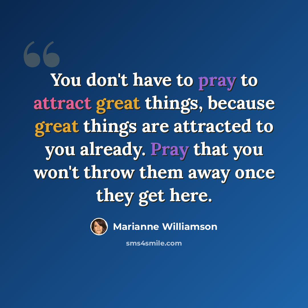 “You don't have to pray to attract great things, because great things are attracted to you already. Pray that you won't throw them away once they get here.” quote by Marianne Williamson