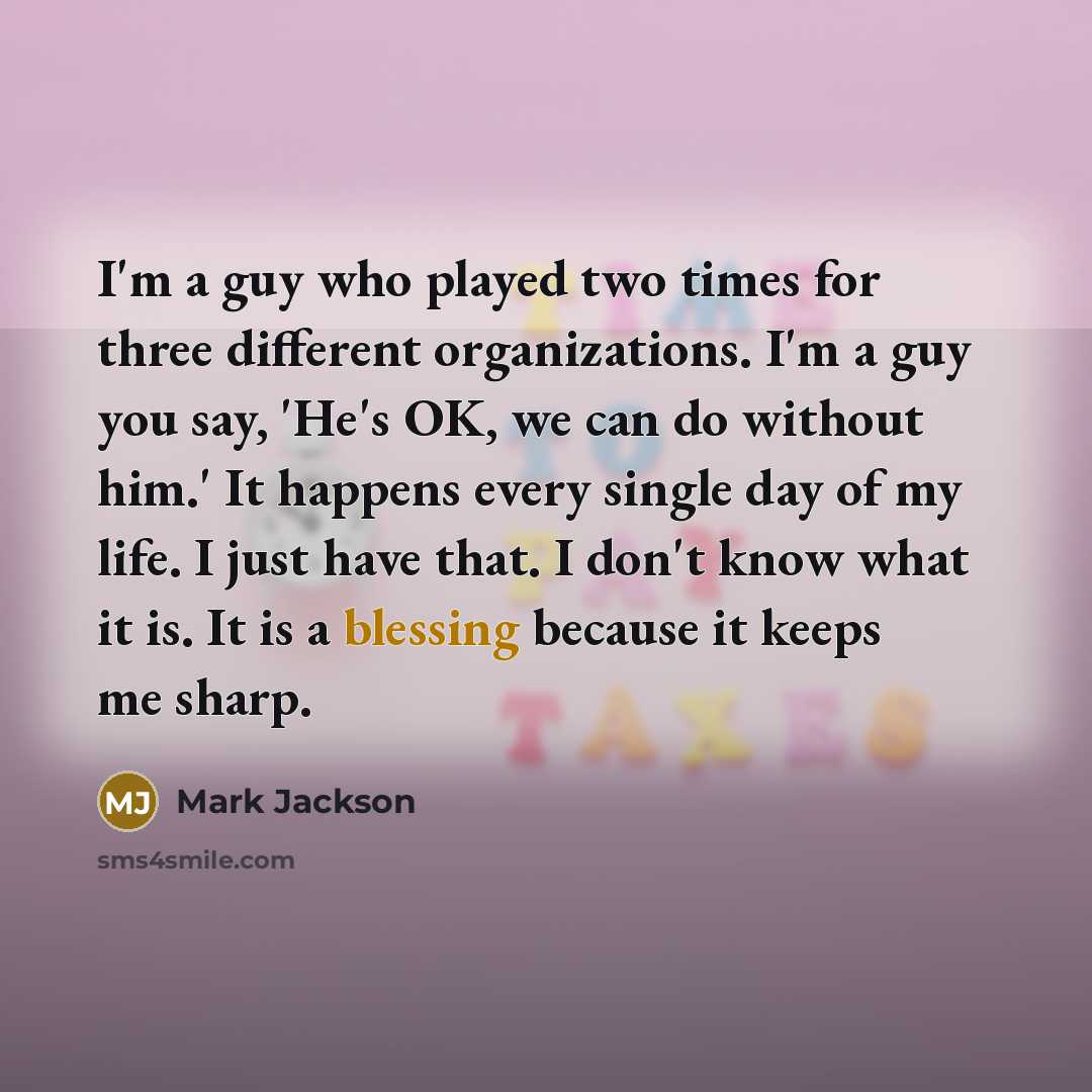 “I'm a guy who played two times for three different organizations. I'm a guy you say, 'He's OK, we can do without him.' It happens every single day of my life. I just have that. I don't know what it is. It is a blessing because it keeps me sharp.” quote by Mark Jackson