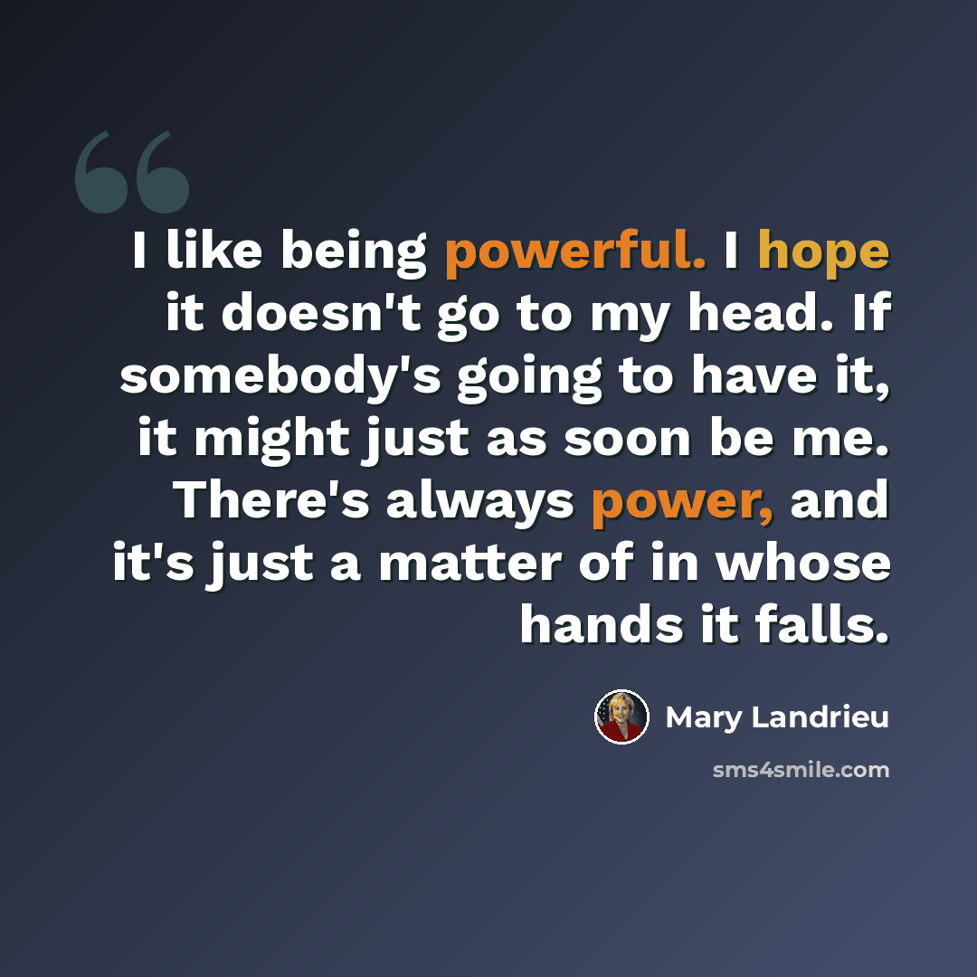 “I like being powerful. I hope it doesn't go to my head. If somebody's going to have it, it might just as soon be me. There's always power, and it's just a matter of in whose hands it falls.” quote by Mary Landrieu