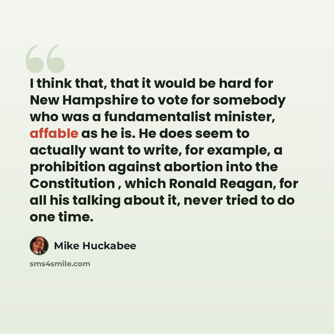 “I think that, that it would be hard for New Hampshire to vote for somebody who was a fundamentalist minister, affable as he is. He does seem to actually want to write, for example, a prohibition against abortion into the Constitution , which Ronald Reagan, for all his talking about it, never tried…” quote by Mike Huckabee