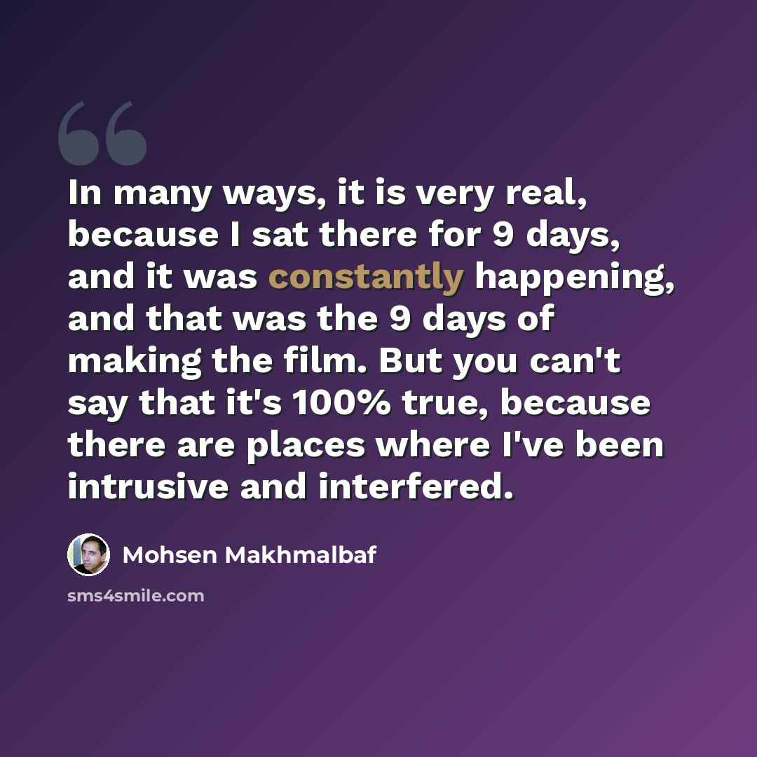 “In many ways, it is very real, because I sat there for 9 days, and it was constantly happening, and that was the 9 days of making the film. But you can't say that it's 100% true, because there are places where I've been intrusive and interfered.” quote by Mohsen Makhmalbaf