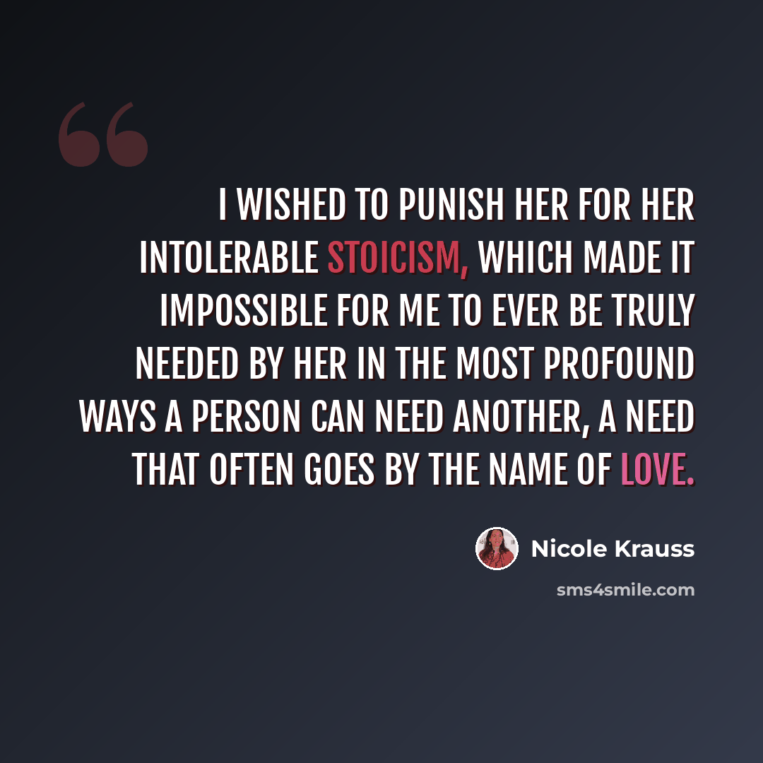 “I wished to punish her for her intolerable stoicism, which made it impossible for me to ever be truly needed by her in the most profound ways a person can need another, a need that often goes by the name of love.” quote by Nicole Krauss