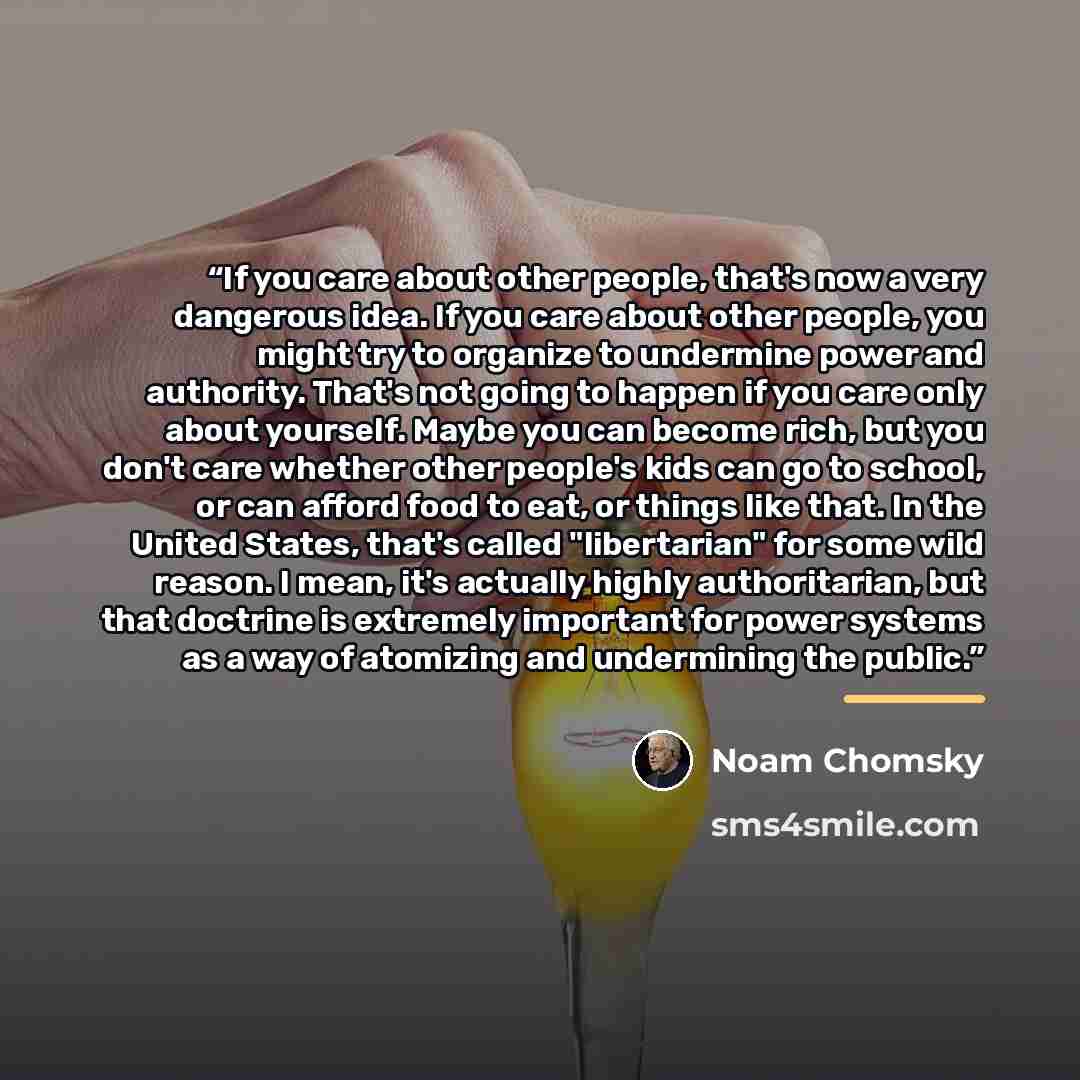 “If you care about other people, that's now a very dangerous idea. If you care about other people, you might try to organize to undermine power and authority. That's not going to happen if you care only about yourself. Maybe you can become rich, but you don't care whether other people's kids can go…” quote by Noam Chomsky