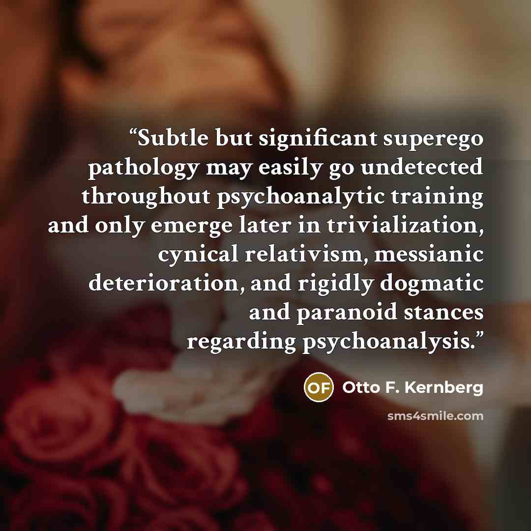 “Subtle but significant superego pathology may easily go undetected throughout psychoanalytic training and only emerge later in trivialization, cynical relativism, messianic deterioration, and rigidly dogmatic and paranoid stances regarding psychoanalysis.” quote by Otto F. Kernberg