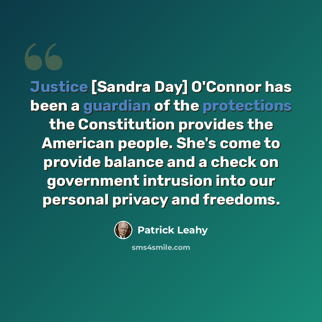 “Justice [Sandra Day] O'Connor has been a guardian of the protections the Constitution provides the American people. She's come to provide balance and a check on government intrusion into our personal privacy and freedoms.” quote by Patrick Leahy