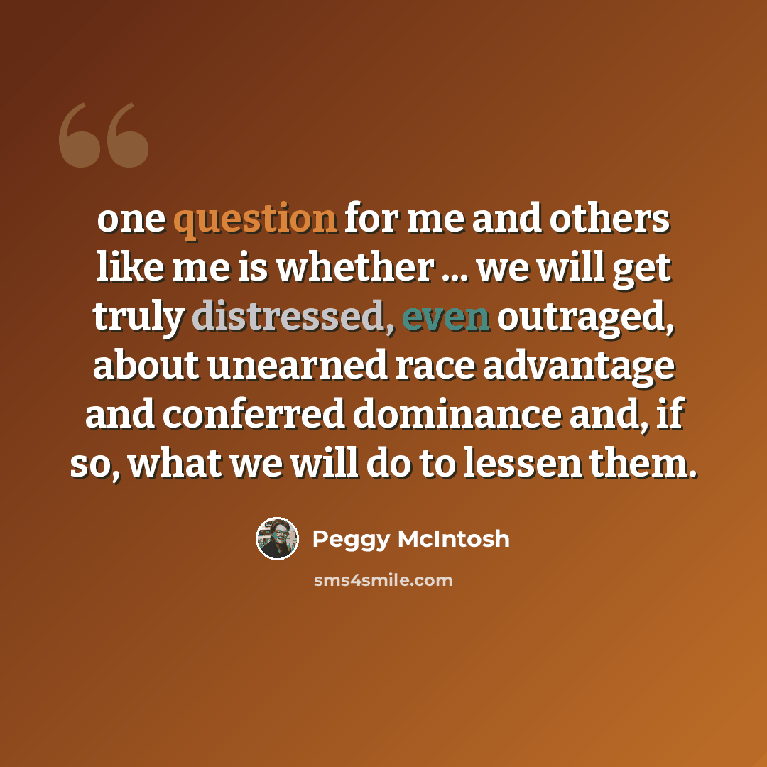 “one question for me and others like me is whether ... we will get truly distressed, even outraged, about unearned race advantage and conferred dominance and, if so, what we will do to lessen them.” quote by Peggy McIntosh