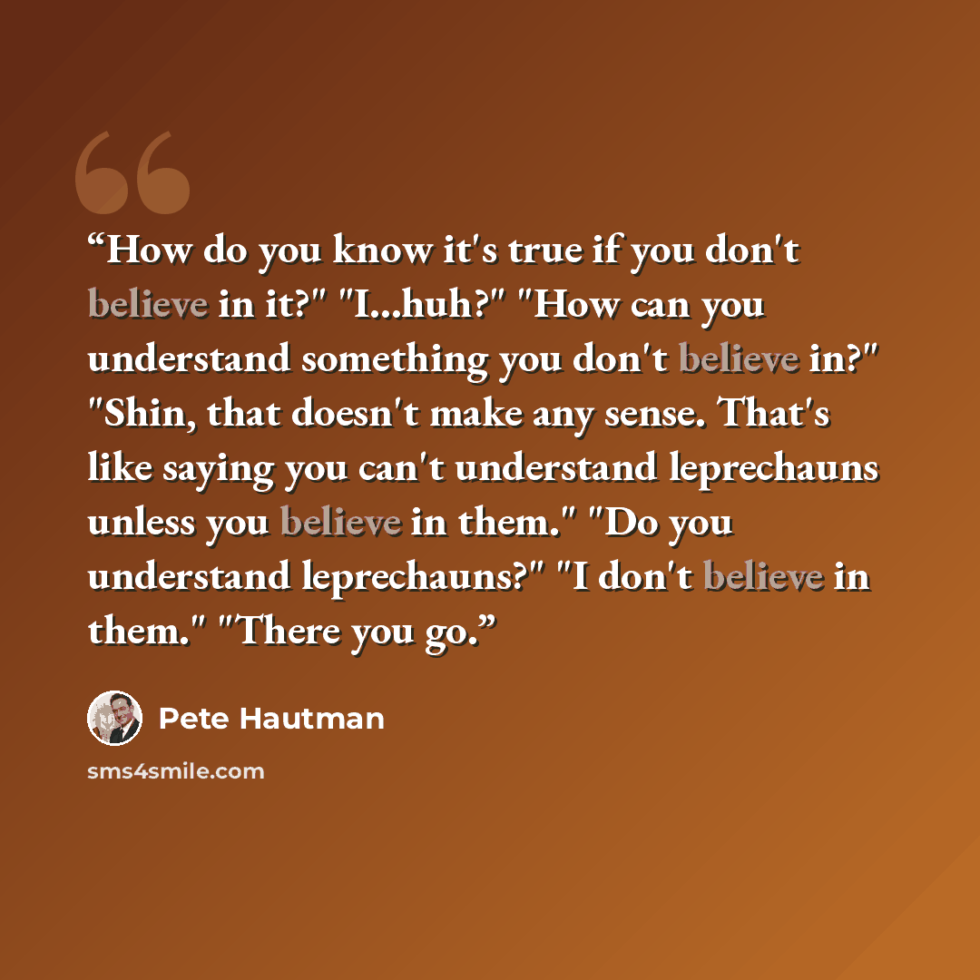 “How do you know it's true if you don't believe in it?" "I...huh?" "How can you understand something you don't believe in?" "Shin, that doesn't make any sense. That's like saying you can't understand leprechauns unless you believe in them." "Do you understand leprechauns?" "I don't believe in…” quote by Pete Hautman