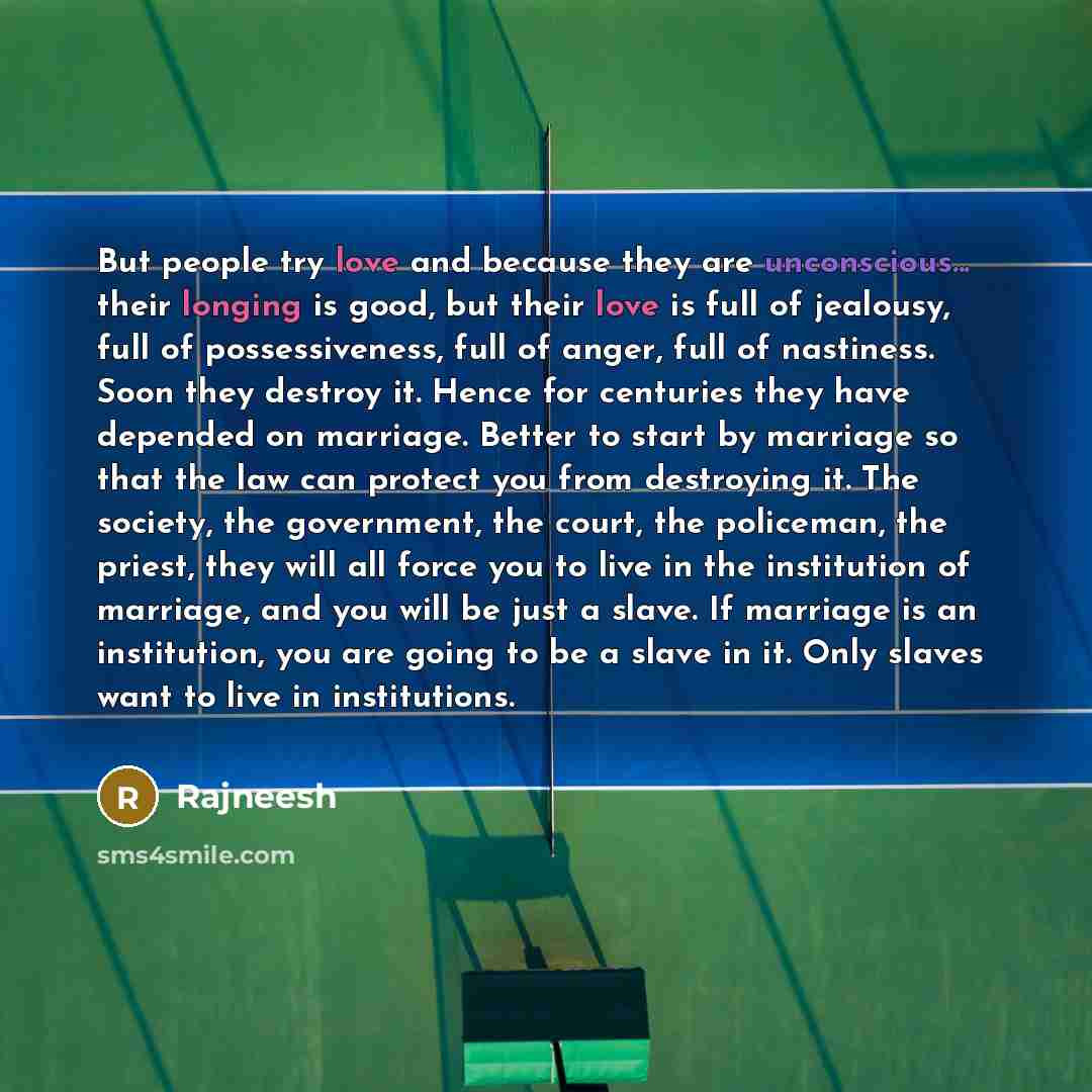 “But people try love and because they are unconscious... their longing is good, but their love is full of jealousy, full of possessiveness, full of anger, full of nastiness. Soon they destroy it. Hence for centuries they have depended on marriage. Better to start by marriage so that the law can…” quote by Rajneesh