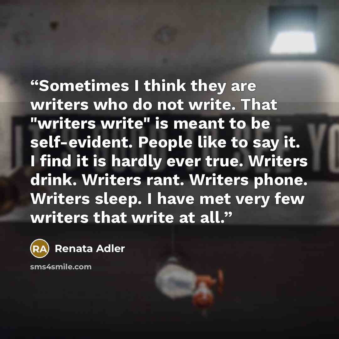 “Sometimes I think they are writers who do not write. That "writers write" is meant to be self-evident. People like to say it. I find it is hardly ever true. Writers drink. Writers rant. Writers phone. Writers sleep. I have met very few writers that write at all.” quote by Renata Adler