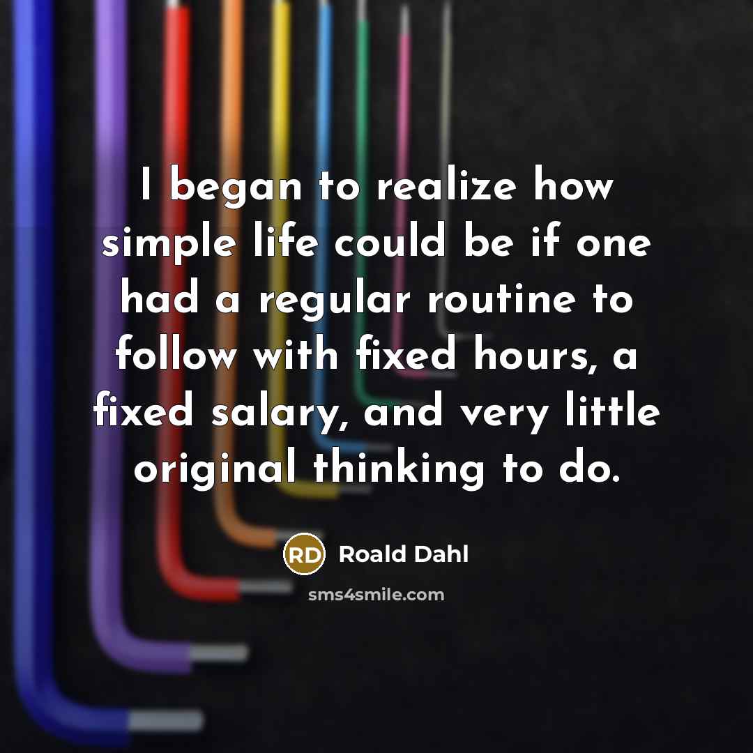 “I began to realize how simple life could be if one had a regular routine to follow with fixed hours, a fixed salary, and very little original thinking to do.” quote by Roald Dahl