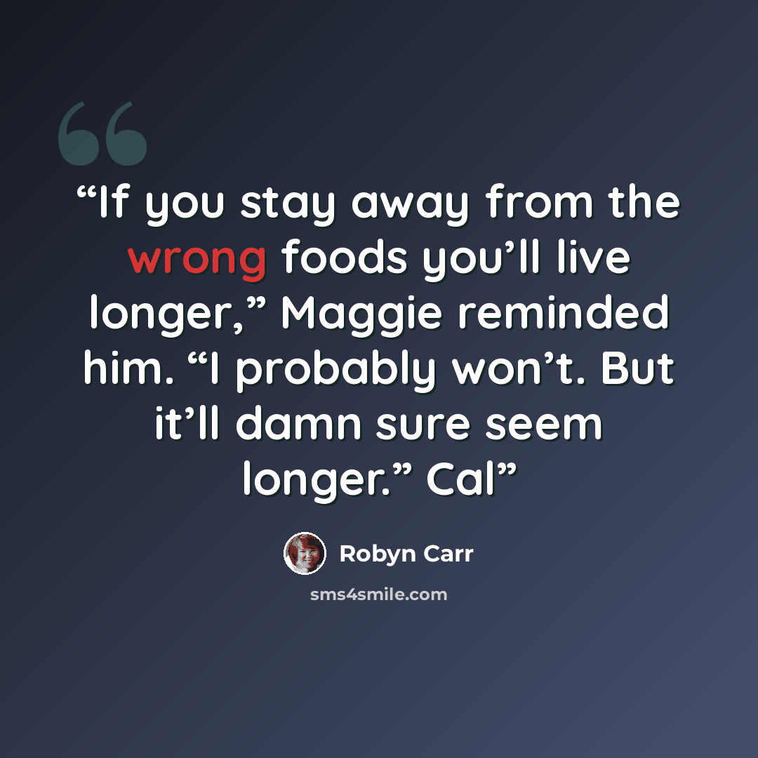 “If you stay away from the wrong foods you’ll live longer,” Maggie reminded him. “I probably won’t. But it’ll damn sure seem longer.” Cal” quote by Robyn Carr