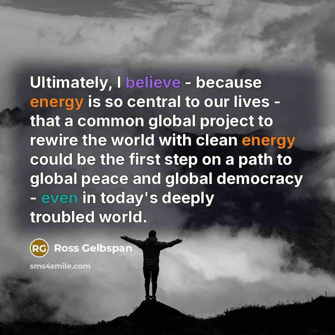 “Ultimately, I believe - because energy is so central to our lives - that a common global project to rewire the world with clean energy could be the first step on a path to global peace and global democracy - even in today's deeply troubled world.” quote by Ross Gelbspan