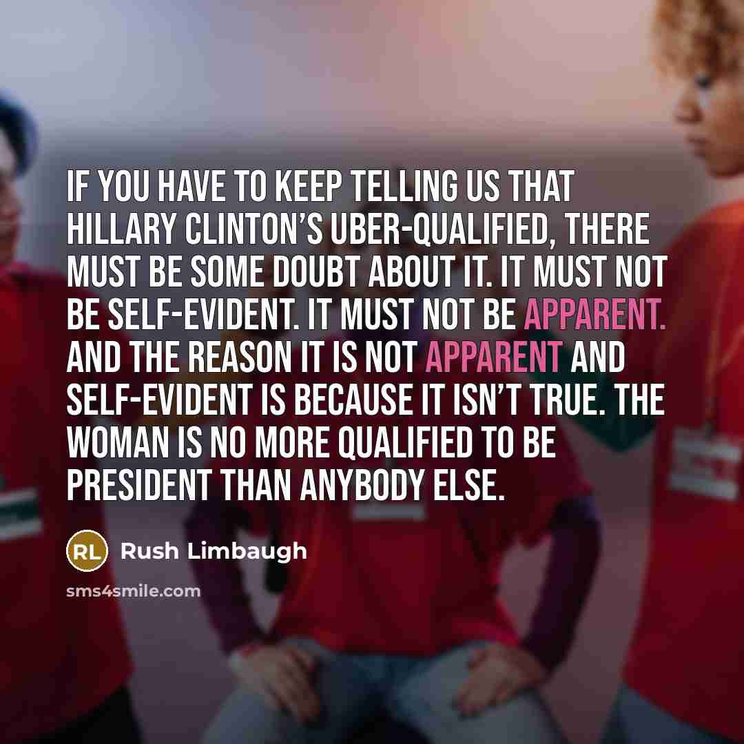 “If you have to keep telling us that Hillary Clinton’s uber-qualified, there must be some doubt about it. It must not be self-evident. It must not be apparent. And the reason it is not apparent and self-evident is because it isn’t true. The woman is no more qualified to be president than anybody…” quote by Rush Limbaugh