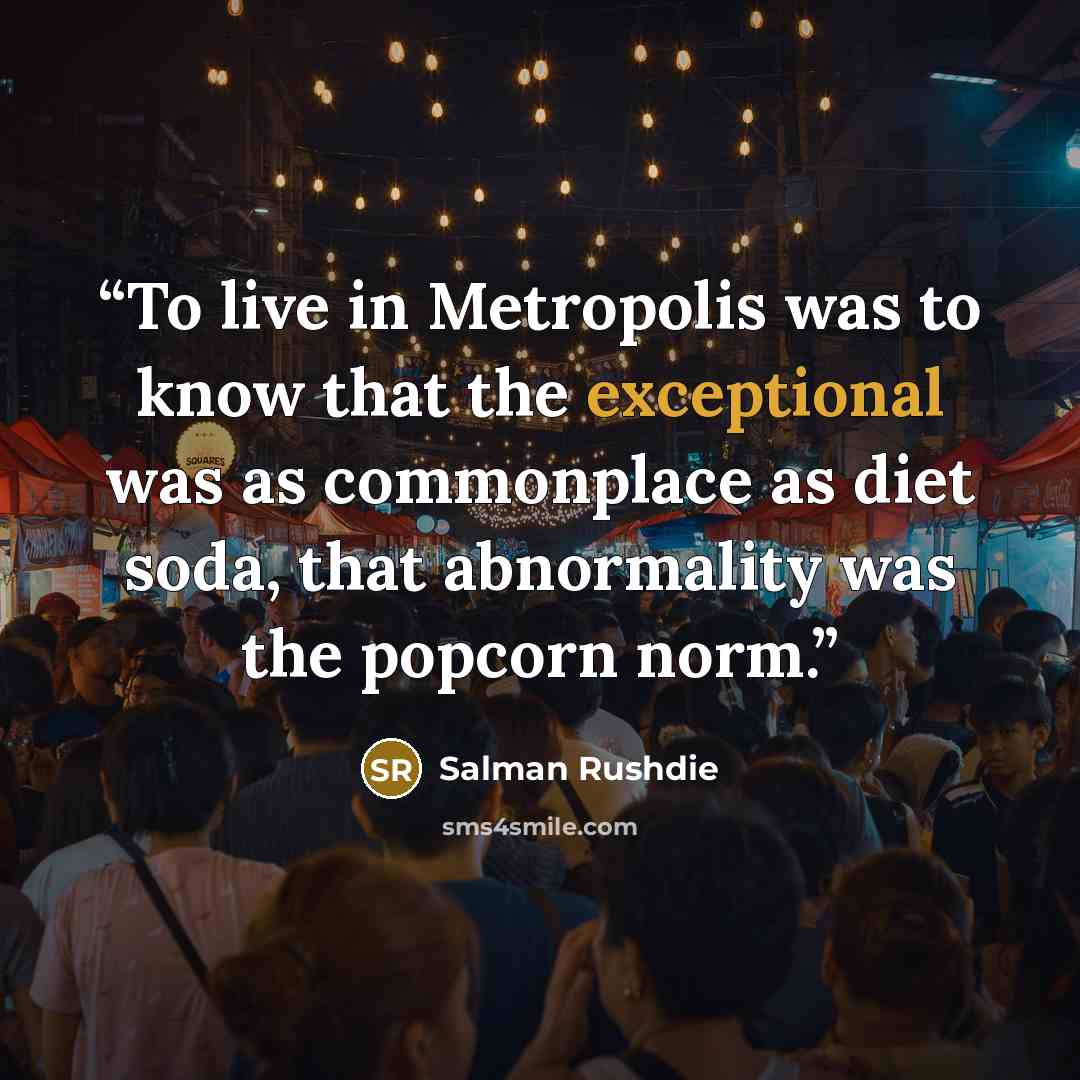 “To live in Metropolis was to know that the exceptional was as commonplace as diet soda, that abnormality was the popcorn norm.” quote by Salman Rushdie