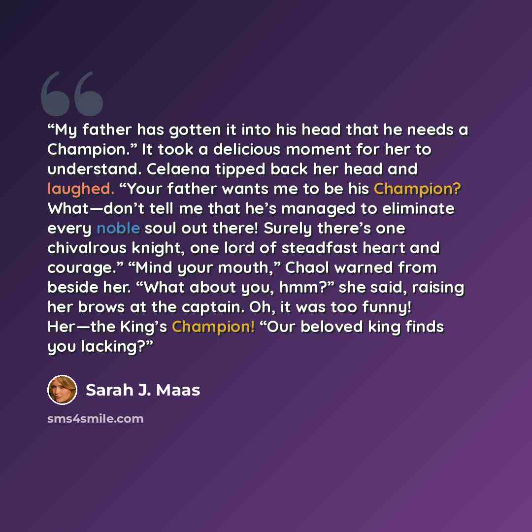 “My father has gotten it into his head that he needs a Champion.” It took a delicious moment for her to understand. Celaena tipped back her head and laughed. “Your father wants me to be his Champion? What—don’t tell me that he’s managed to eliminate every noble soul out there! Surely there’s one…” quote by Sarah J. Maas