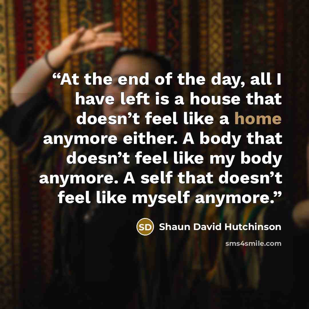“At the end of the day, all I have left is a house that doesn’t feel like a home anymore either. A body that doesn’t feel like my body anymore. A self that doesn’t feel like myself anymore.” quote by Shaun David Hutchinson