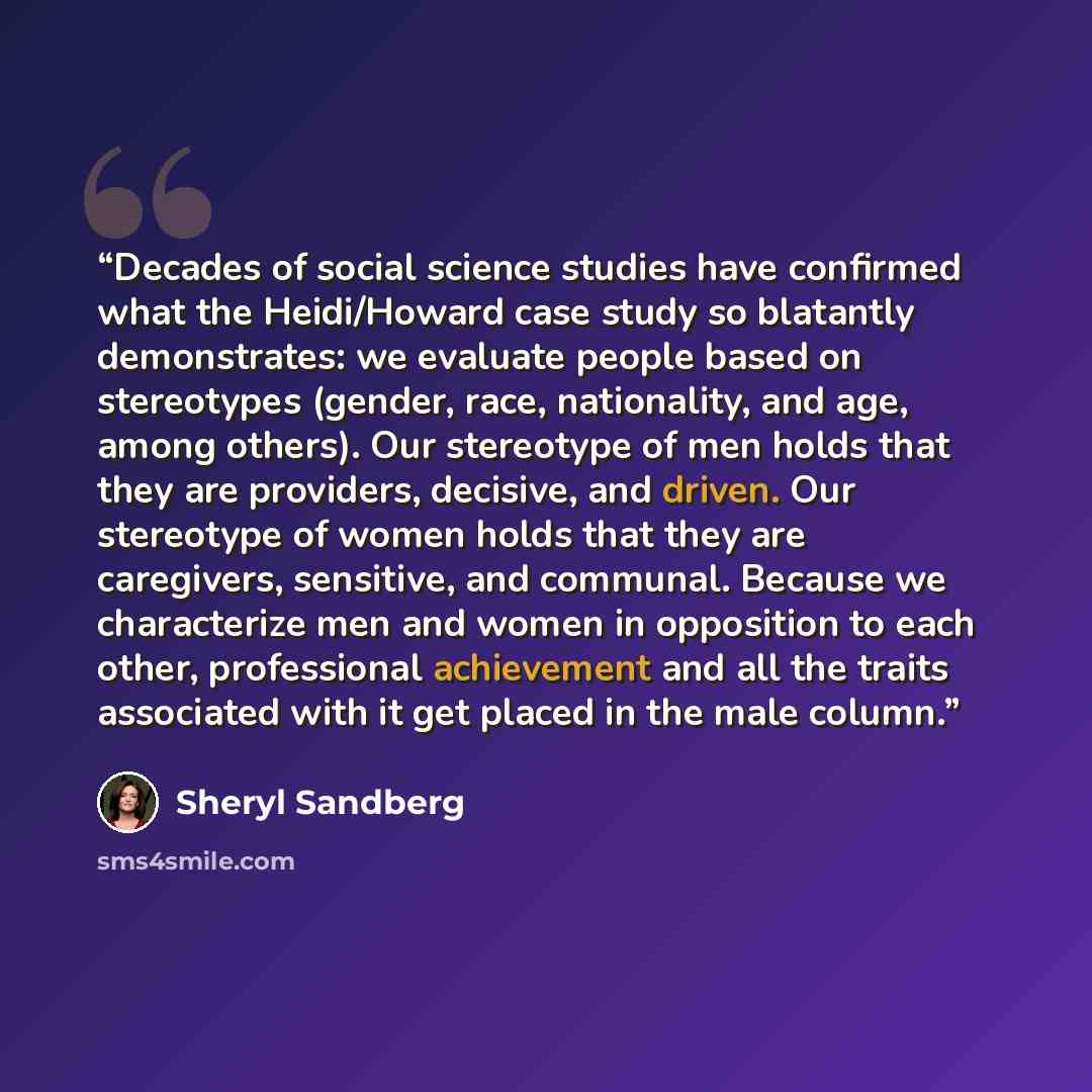 “Decades of social science studies have confirmed what the Heidi/Howard case study so blatantly demonstrates: we evaluate people based on stereotypes (gender, race, nationality, and age, among others). Our stereotype of men holds that they are providers, decisive, and driven. Our stereotype of…” quote by Sheryl Sandberg