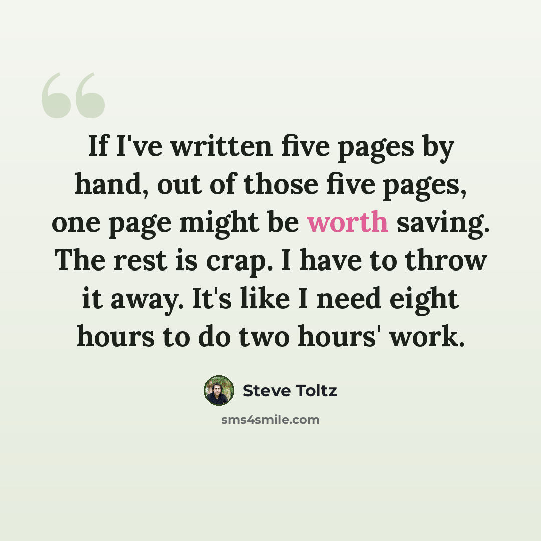 “If I've written five pages by hand, out of those five pages, one page might be worth saving. The rest is crap. I have to throw it away. It's like I need eight hours to do two hours' work.” quote by Steve Toltz
