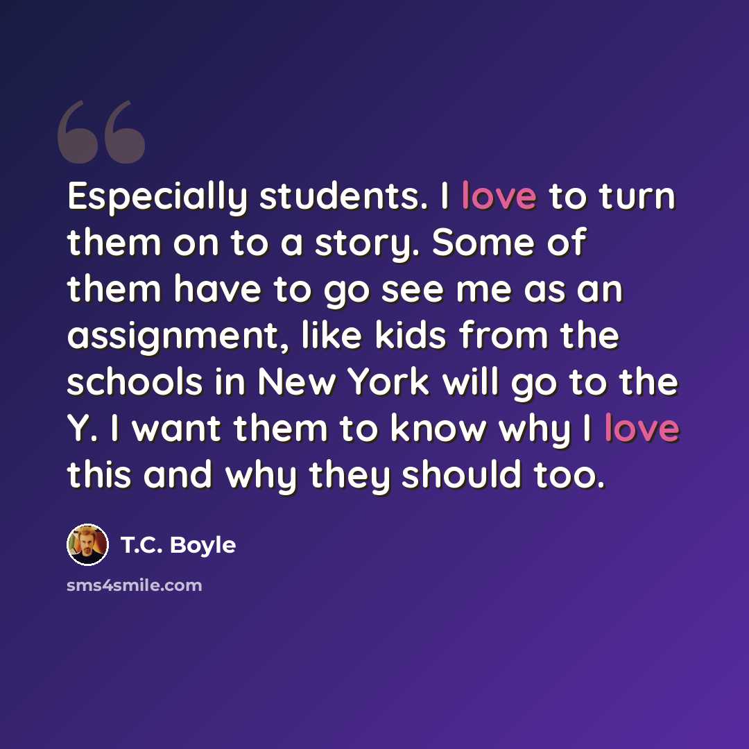 “Especially students. I love to turn them on to a story. Some of them have to go see me as an assignment, like kids from the schools in New York will go to the Y. I want them to know why I love this and why they should too.” quote by T.C. Boyle