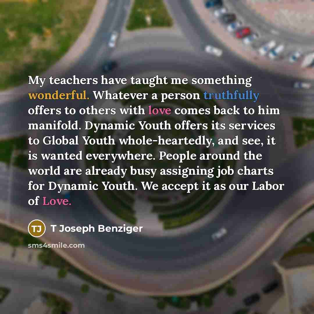 “My teachers have taught me something wonderful. Whatever a person truthfully offers to others with love comes back to him manifold. Dynamic Youth offers its services to Global Youth whole-heartedly, and see, it is wanted everywhere. People around the world are already busy assigning job charts for…” quote by T Joseph Benziger