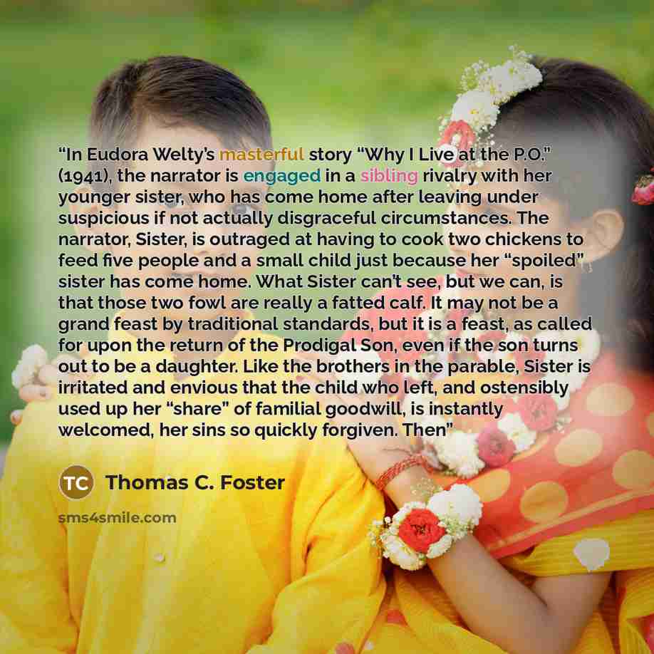 “In Eudora Welty’s masterful story “Why I Live at the P.O.” (1941), the narrator is engaged in a sibling rivalry with her younger sister, who has come home after leaving under suspicious if not actually disgraceful circumstances. The narrator, Sister, is outraged at having to cook two chickens to…” quote by Thomas C. Foster