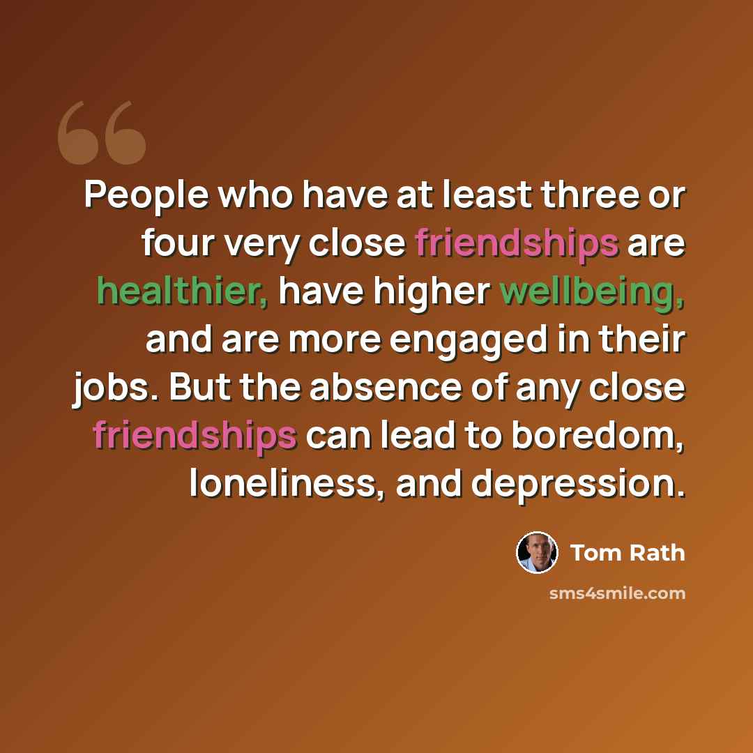 “People who have at least three or four very close friendships are healthier, have higher wellbeing, and are more engaged in their jobs. But the absence of any close friendships can lead to boredom, loneliness, and depression.” quote by Tom Rath