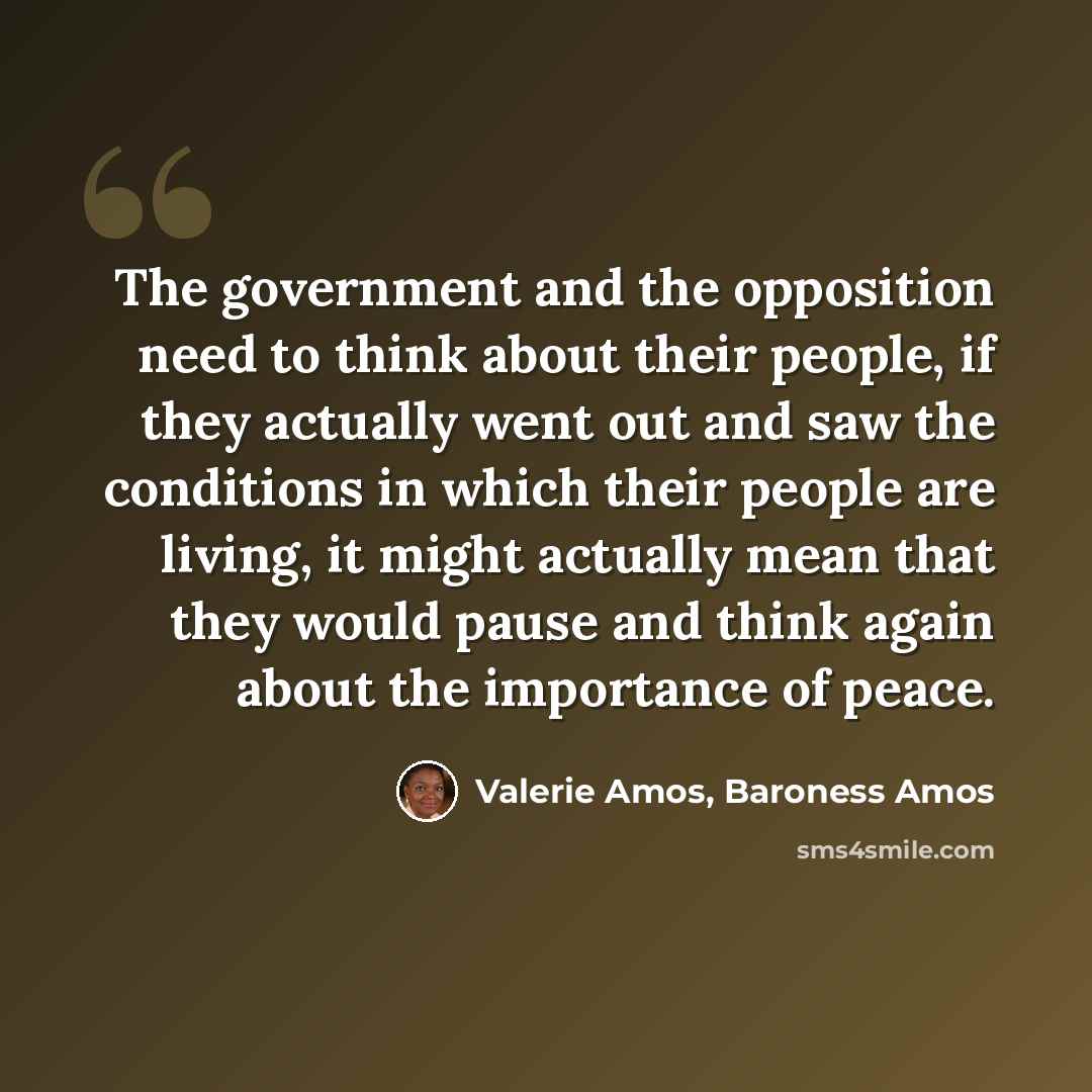 “The government and the opposition need to think about their people, if they actually went out and saw the conditions in which their people are living, it might actually mean that they would pause and think again about the importance of peace.” quote by Valerie Amos, Baroness Amos