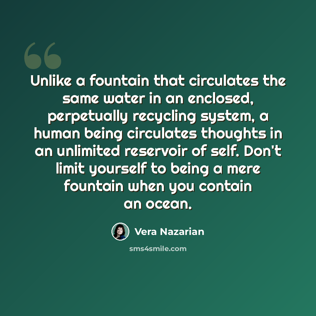 “Unlike a fountain that circulates the same water in an enclosed, perpetually recycling system, a human being circulates thoughts in an unlimited reservoir of self. Don't limit yourself to being a mere fountain when you contain an ocean.” quote by Vera Nazarian