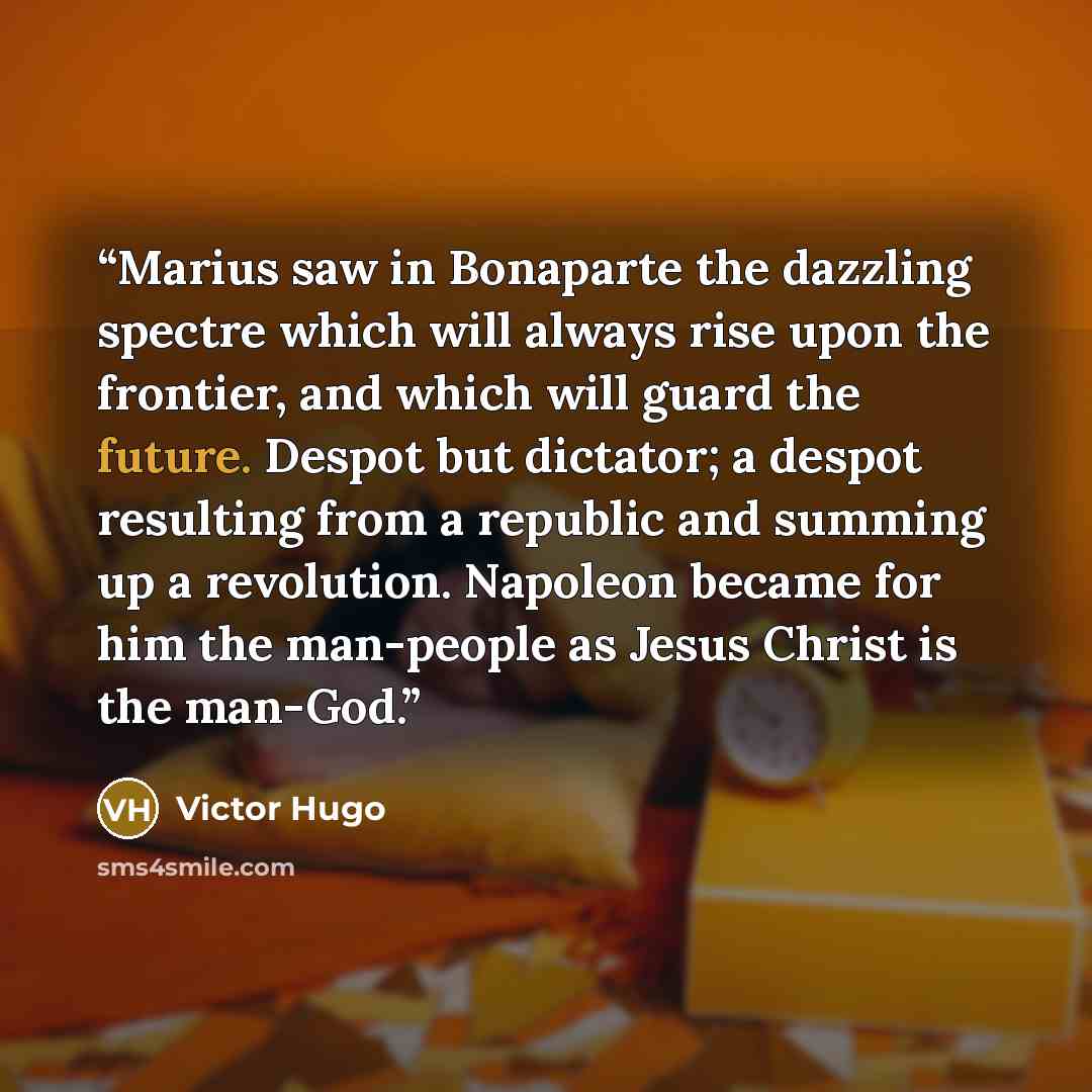 “Marius saw in Bonaparte the dazzling spectre which will always rise upon the frontier, and which will guard the future. Despot but dictator; a despot resulting from a republic and summing up a revolution. Napoleon became for him the man-people as Jesus Christ is the man-God.” quote by Victor Hugo