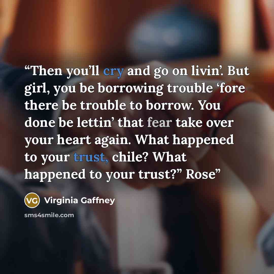 “Then you’ll cry and go on livin’. But girl, you be borrowing trouble ‘fore there be trouble to borrow. You done be lettin’ that fear take over your heart again. What happened to your trust, chile? What happened to your trust?” Rose” quote by Virginia Gaffney