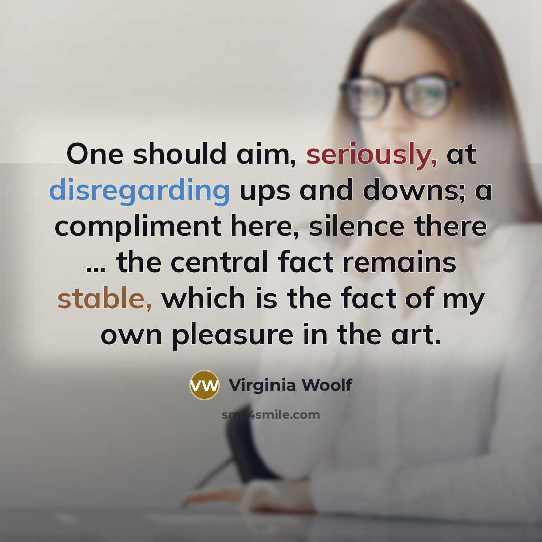 “One should aim, seriously, at disregarding ups and downs; a compliment here, silence there ... the central fact remains stable, which is the fact of my own pleasure in the art.” quote by Virginia Woolf