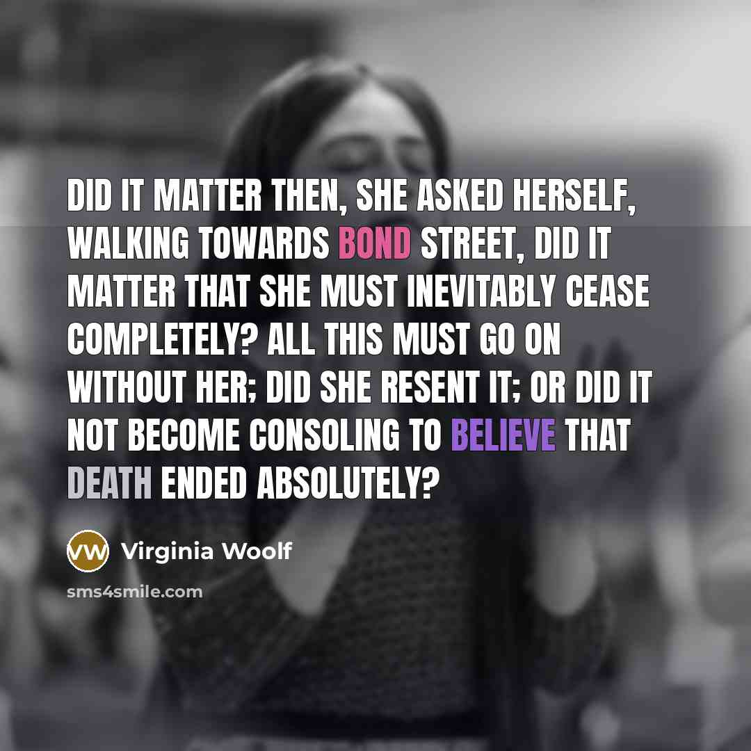 “Did it matter then, she asked herself, walking towards Bond Street, did it matter that she must inevitably cease completely? All this must go on without her; did she resent it; or did it not become consoling to believe that death ended absolutely?” quote by Virginia Woolf