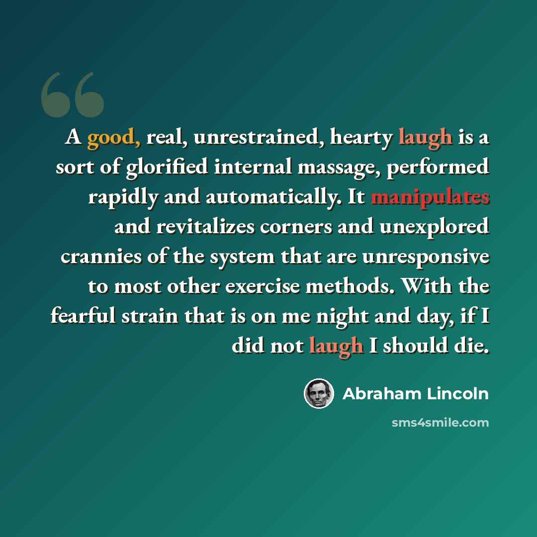 “A good, real, unrestrained, hearty laugh is a sort of glorified internal massage, performed rapidly and automatically. It manipulates and revitalizes corners and unexplored crannies of the system that are unresponsive to most other exercise methods. With the fearful strain that is on me night and…” quote by Abraham Lincoln