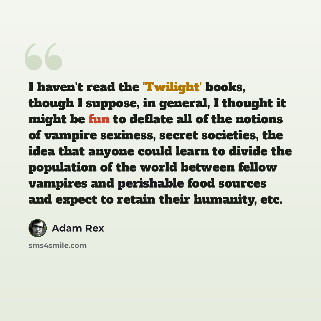 “I haven't read the 'Twilight' books, though I suppose, in general, I thought it might be fun to deflate all of the notions of vampire sexiness, secret societies, the idea that anyone could learn to divide the population of the world between fellow vampires and perishable food sources and expect to…” quote by Adam Rex