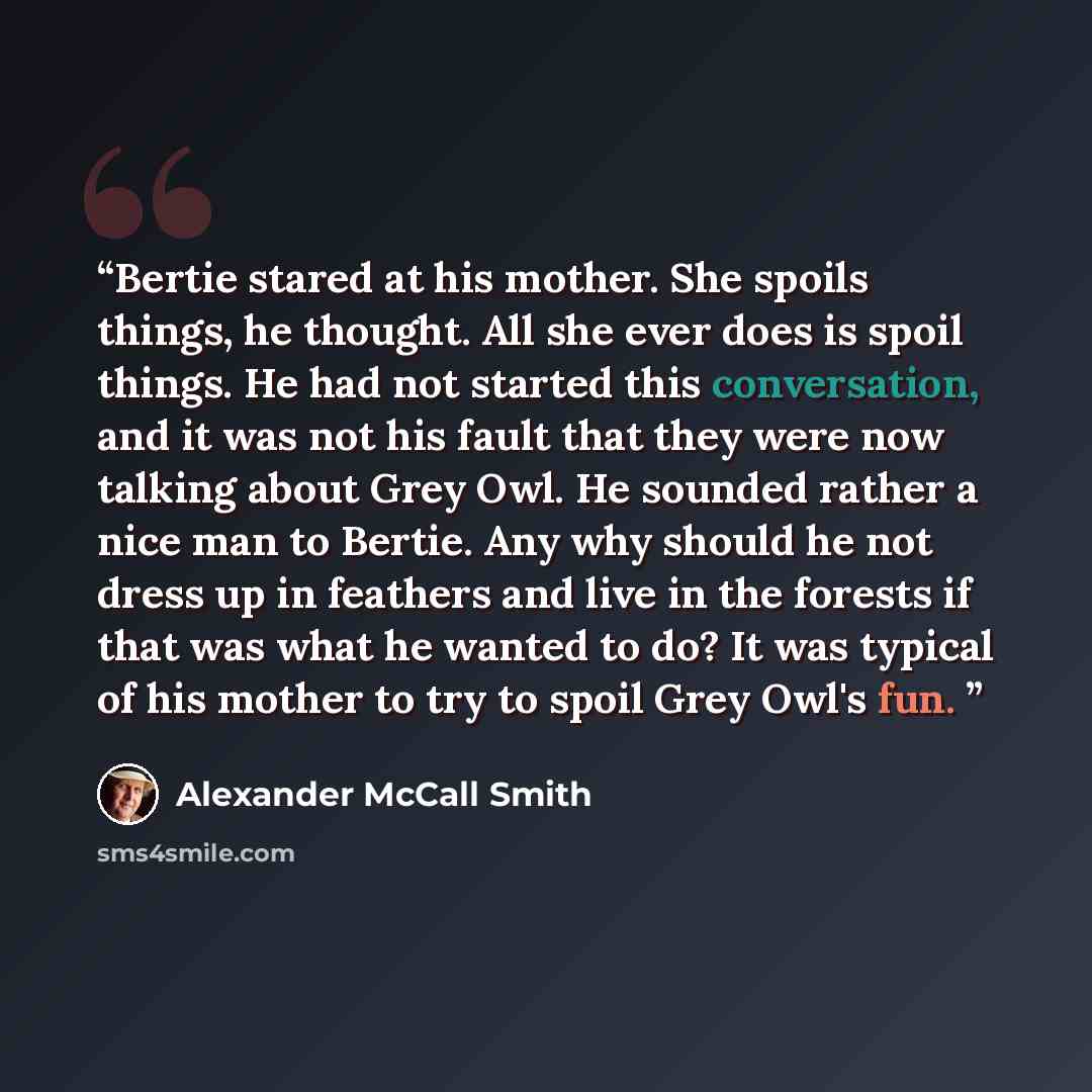 “Bertie stared at his mother. She spoils things, he thought. All she ever does is spoil things. He had not started this conversation, and it was not his fault that they were now talking about Grey Owl. He sounded rather a nice man to Bertie. Any why should he not dress up in feathers and live in…” quote by Alexander McCall Smith