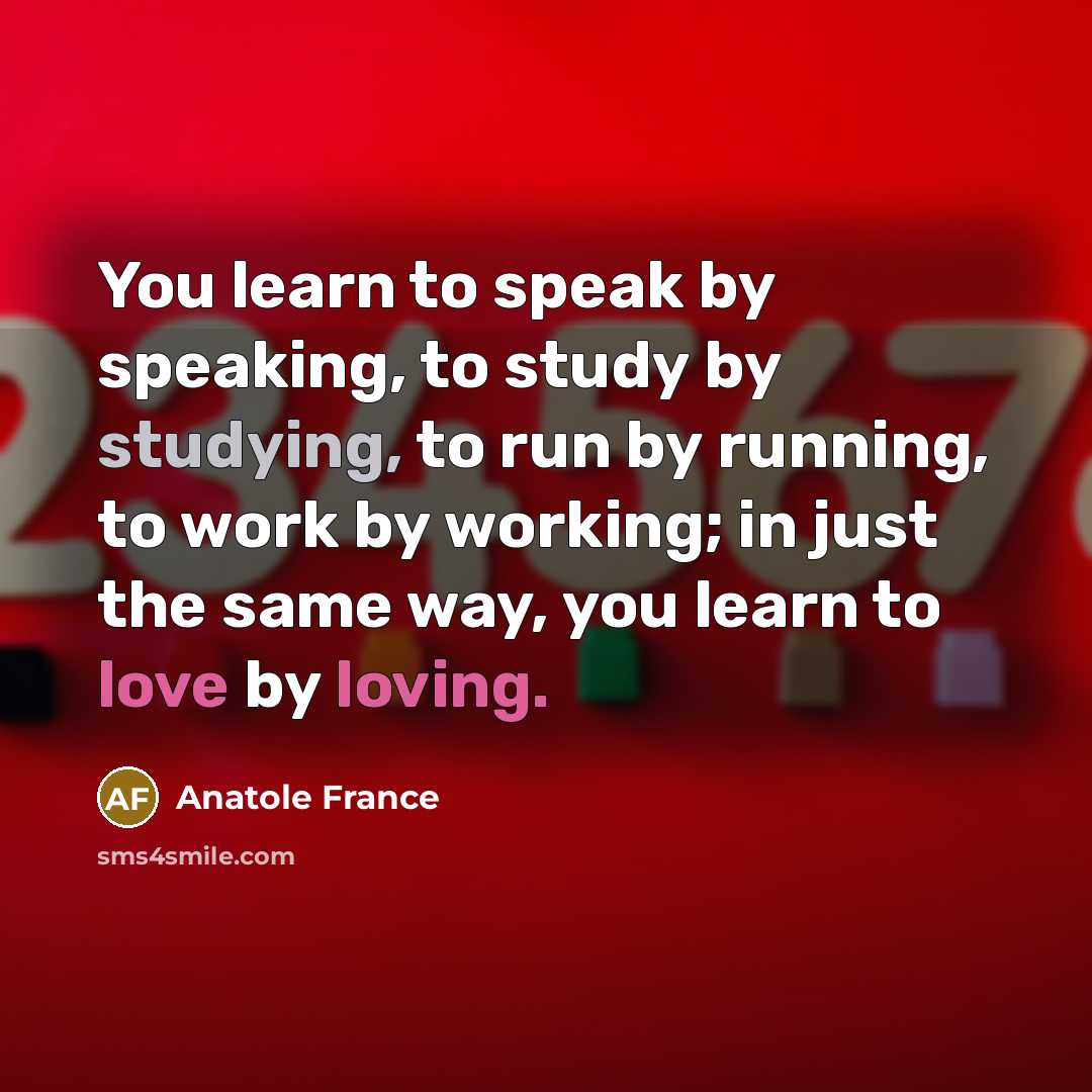 “You learn to speak by speaking, to study by studying, to run by running, to work by working; in just the same way, you learn to love by loving.” quote by Anatole France