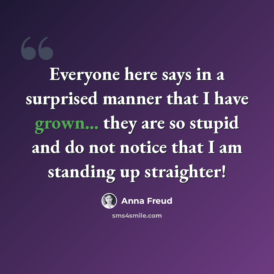 “Everyone here says in a surprised manner that I have grown... they are so stupid and do not notice that I am standing up straighter!” quote by Anna Freud