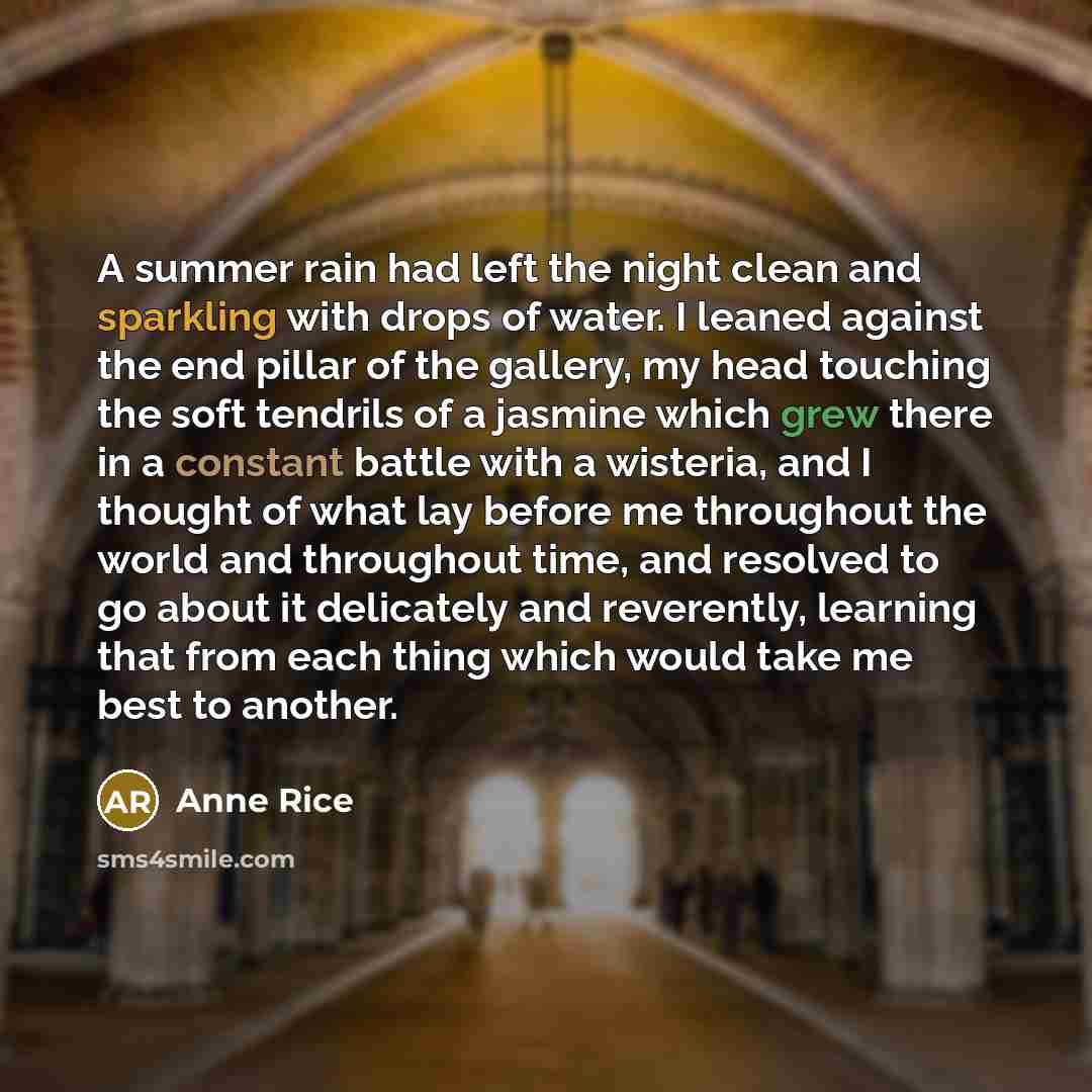 “A summer rain had left the night clean and sparkling with drops of water. I leaned against the end pillar of the gallery, my head touching the soft tendrils of a jasmine which grew there in a constant battle with a wisteria, and I thought of what lay before me throughout the world and throughout…” quote by Anne Rice