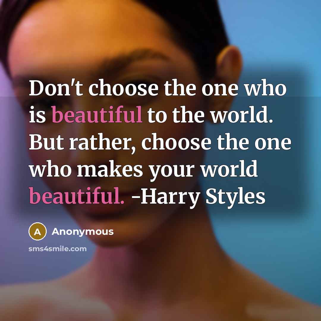 “Don't choose the one who is beautiful to the world. But rather, choose the one who makes your world beautiful. -Harry Styles” quote by Anonymous